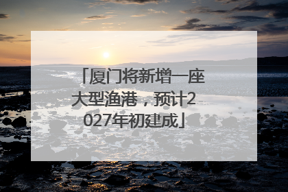 厦门将新增一座大型渔港，预计2027年初建成