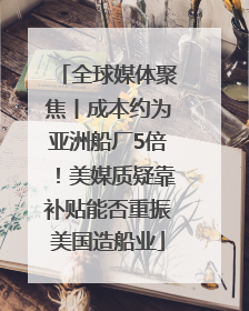 全球媒体聚焦丨成本约为亚洲船厂5倍！美媒质疑靠补贴能否重振美国造船业