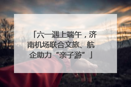 六一遇上端午，济南机场联合文旅、航企助力“亲子游”