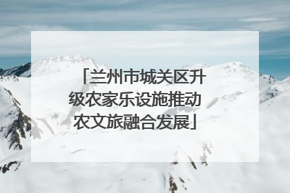 兰州市城关区升级农家乐设施推动农文旅融合发展