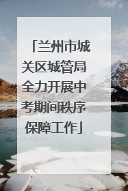 兰州市城关区城管局全力开展中考期间秩序保障工作