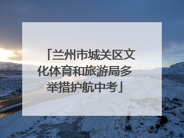 兰州市城关区文化体育和旅游局多举措护航中考