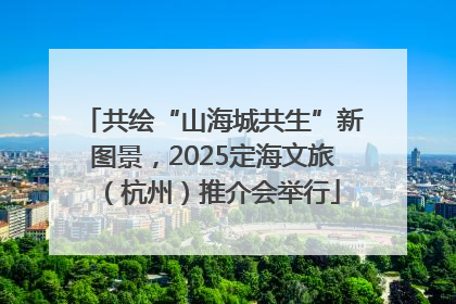 共绘“山海城共生”新图景，2025定海文旅（杭州）推介会举行