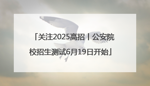 关注2025高招丨公安院校招生测试6月19日开始