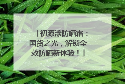 初源漾防晒霜：国货之光，解锁全效防晒新体验！