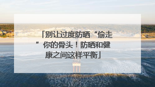 别让过度防晒“偷走”你的骨头！防晒和健康之间这样平衡