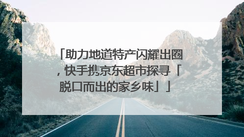 助力地道特产闪耀出圈，快手携京东超市探寻「脱口而出的家乡味」