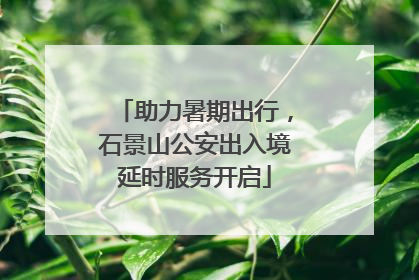 助力暑期出行，石景山公安出入境延时服务开启