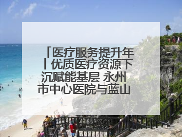 医疗服务提升年丨优质医疗资源下沉赋能基层 永州市中心医院与蓝山县医共体总院共筑健康屏障