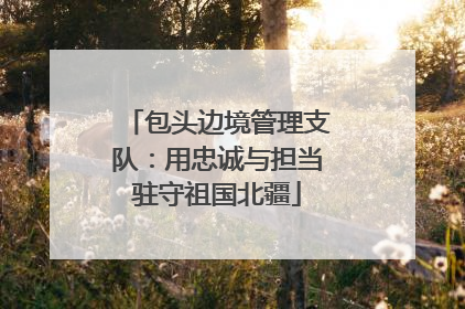 包头边境管理支队：用忠诚与担当驻守祖国北疆