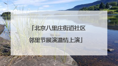 北京八里庄街道社区邻里节展演温情上演