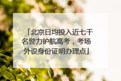 北京日均投入近七千名警力护航高考，考场外设身份证明办理点