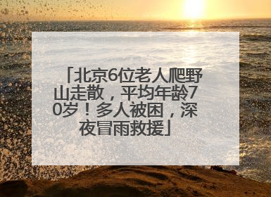 北京6位老人爬野山走散，平均年龄70岁！多人被困，深夜冒雨救援