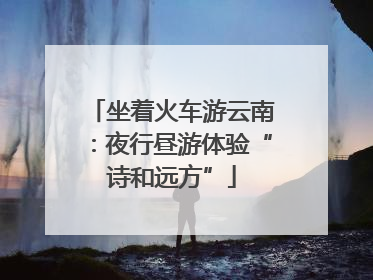 坐着火车游云南：夜行昼游体验“诗和远方”