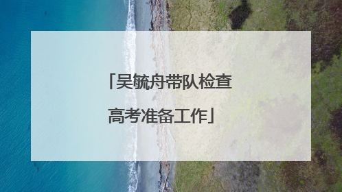吴毓舟带队检查高考准备工作
