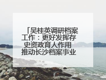吴桂英调研档案工作：更好发挥存史资政育人作用 推动长沙档案事业高质量发展