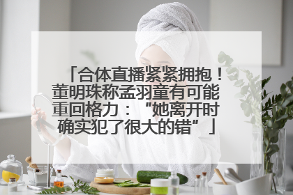 合体直播紧紧拥抱！董明珠称孟羽童有可能重回格力：“她离开时确实犯了很大的错”
