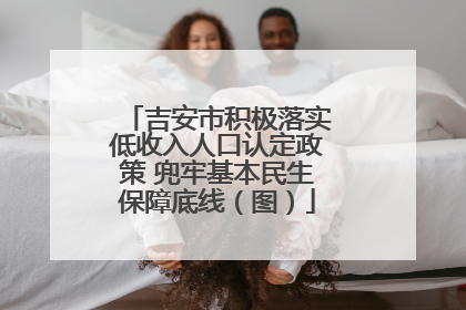 吉安市积极落实低收入人口认定政策 兜牢基本民生保障底线（图）