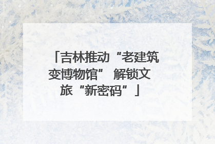 吉林推动“老建筑变博物馆” 解锁文旅“新密码”