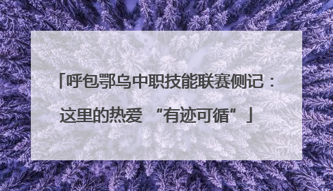呼包鄂乌中职技能联赛侧记：这里的热爱 “有迹可循”