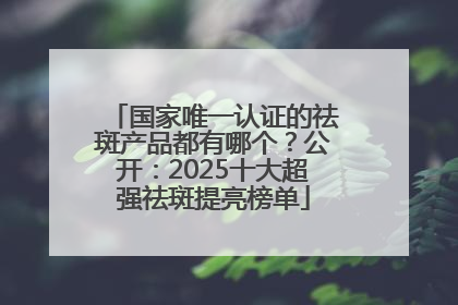 国家唯一认证的祛斑产品都有哪个？公开：2025十大超强祛斑提亮榜单