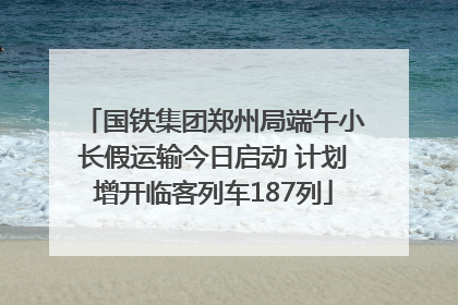 国铁集团郑州局端午小长假运输今日启动 计划增开临客列车187列