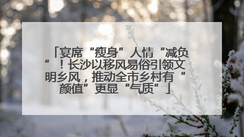 宴席“瘦身”人情“减负”！长沙以移风易俗引领文明乡风，推动全市乡村有“颜值”更显“气质”