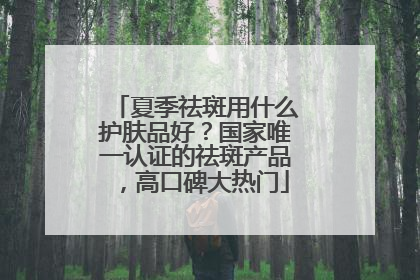 夏季祛斑用什么护肤品好？国家唯一认证的祛斑产品，高口碑大热门