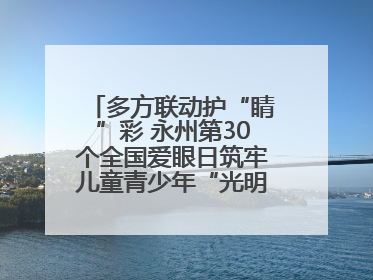 多方联动护“睛”彩 永州第30个全国爱眼日筑牢儿童青少年“光明”防线