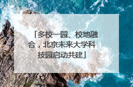 多校一园、校地融合，北京未来大学科技园启动共建