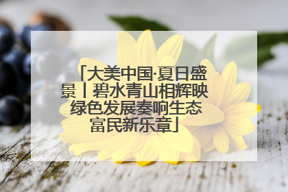 大美中国·夏日盛景丨碧水青山相辉映 绿色发展奏响生态富民新乐章