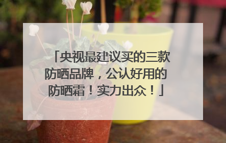 央视最建议买的三款防晒品牌，公认好用的防晒霜！实力出众！