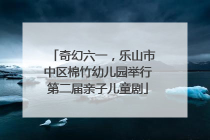 奇幻六一，乐山市中区棉竹幼儿园举行第二届亲子儿童剧