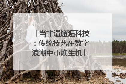 当非遗邂逅科技：传统技艺在数字浪潮中重焕生机