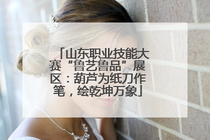 山东职业技能大赛“鲁艺鲁品”展区：葫芦为纸刀作笔，绘乾坤万象