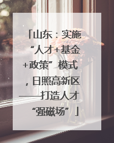 山东：实施“人才+基金+政策”模式，日照高新区——打造人才“强磁场”
