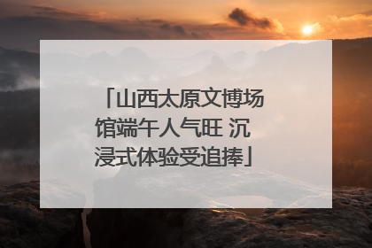 山西太原文博场馆端午人气旺 沉浸式体验受追捧