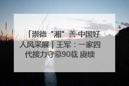 崇德“湘”善·中国好人风采展｜王军：一家四代接力守墓90载 赓续红色血脉践初心