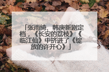 张雨绮、韩庚新剧定档，《长安的荔枝》《临江仙》中挤进了《绽放的许开心》