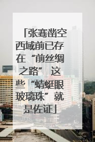 张骞凿空西域前已存在“前丝绸之路” 这些“蜻蜓眼玻璃珠”就是佐证