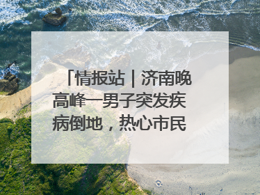 情报站｜济南晚高峰一男子突发疾病倒地，热心市民跪地接力施救