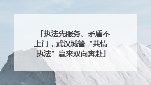 执法先服务、矛盾不上门，武汉城管“共情执法”赢来双向奔赴