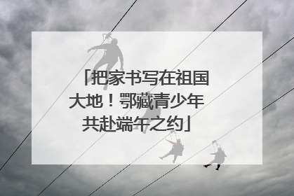 把家书写在祖国大地！鄂藏青少年共赴端午之约