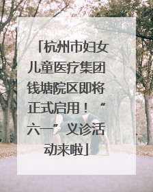 杭州市妇女儿童医疗集团钱塘院区即将正式启用！“六一”义诊活动来啦