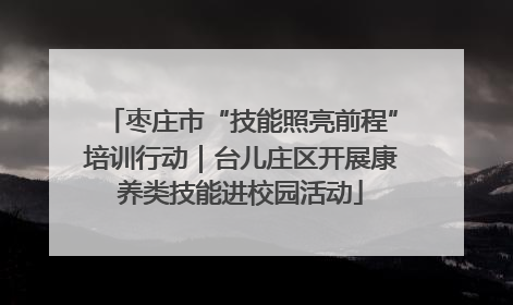 枣庄市“技能照亮前程”培训行动｜台儿庄区开展康养类技能进校园活动