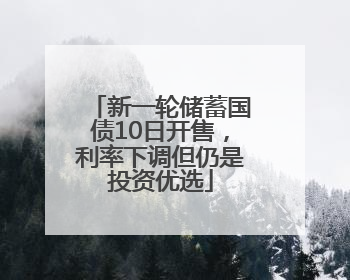 新一轮储蓄国债10日开售，利率下调但仍是投资优选