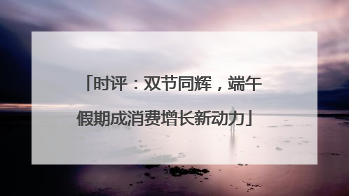 时评：双节同辉，端午假期成消费增长新动力