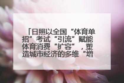 日照以全国“体育单招”考试“引流”赋能体育消费“扩容”，塑造城市经济的多维“增长极”——校地“携手”，打造“以赛营城”新范式