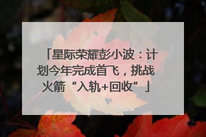 星际荣耀彭小波：计划今年完成首飞，挑战火箭“入轨+回收”