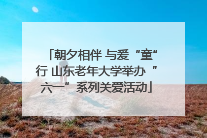 朝夕相伴 与爱“童”行 山东老年大学举办“六一”系列关爱活动
